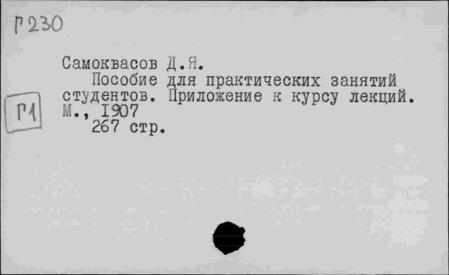 ﻿P 2.30
Самоквасов Д.Я.
Пособие для практических занятий студентов. Приложение к курсу лекций. М., 1907
267 стр.